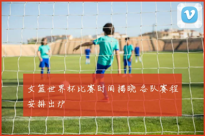 女篮世界杯比赛时间揭晓 各队赛程安排出炉