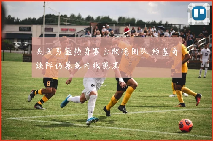美国男篮热身赛击败德国队 约基奇缺阵仍暴露内线隐患