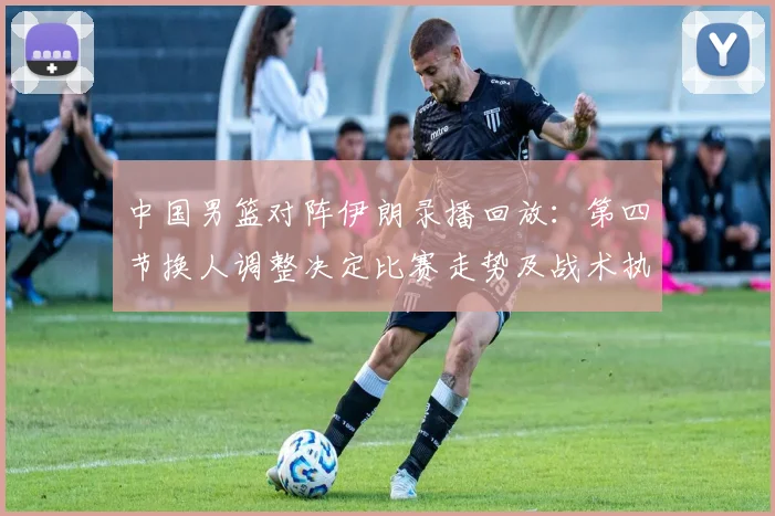 中国男篮对阵伊朗录播回放：第四节换人调整决定比赛走势及战术执行